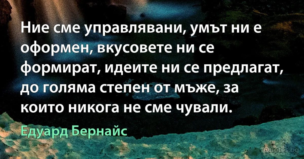 Ние сме управлявани, умът ни е оформен, вкусовете ни се формират, идеите ни се предлагат, до голяма степен от мъже, за които никога не сме чували. (Едуард Бернайс)