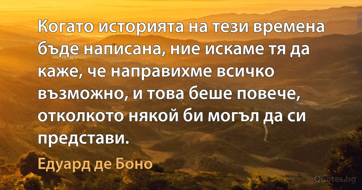 Когато историята на тези времена бъде написана, ние искаме тя да каже, че направихме всичко възможно, и това беше повече, отколкото някой би могъл да си представи. (Едуард де Боно)