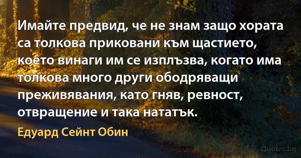 Имайте предвид, че не знам защо хората са толкова приковани към щастието, което винаги им се изплъзва, когато има толкова много други ободряващи преживявания, като гняв, ревност, отвращение и така нататък. (Едуард Сейнт Обин)