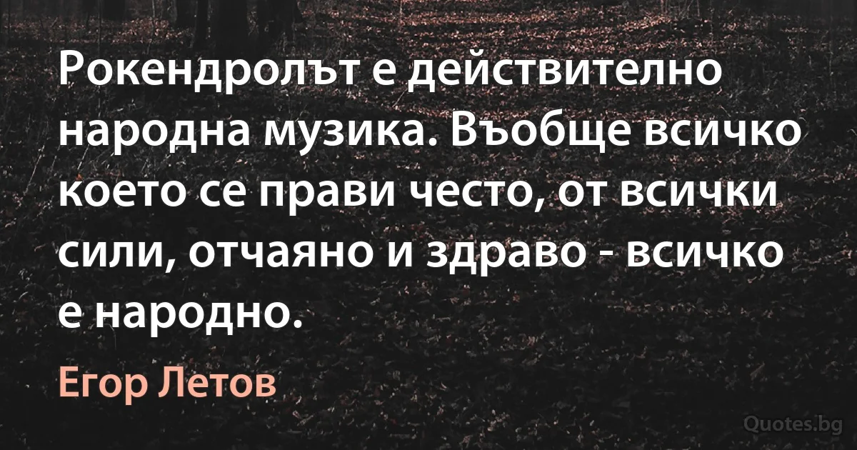 Рокендролът е действително народна музика. Въобще всичко което се прави често, от всички сили, отчаяно и здраво - всичко е народно. (Егор Летов)