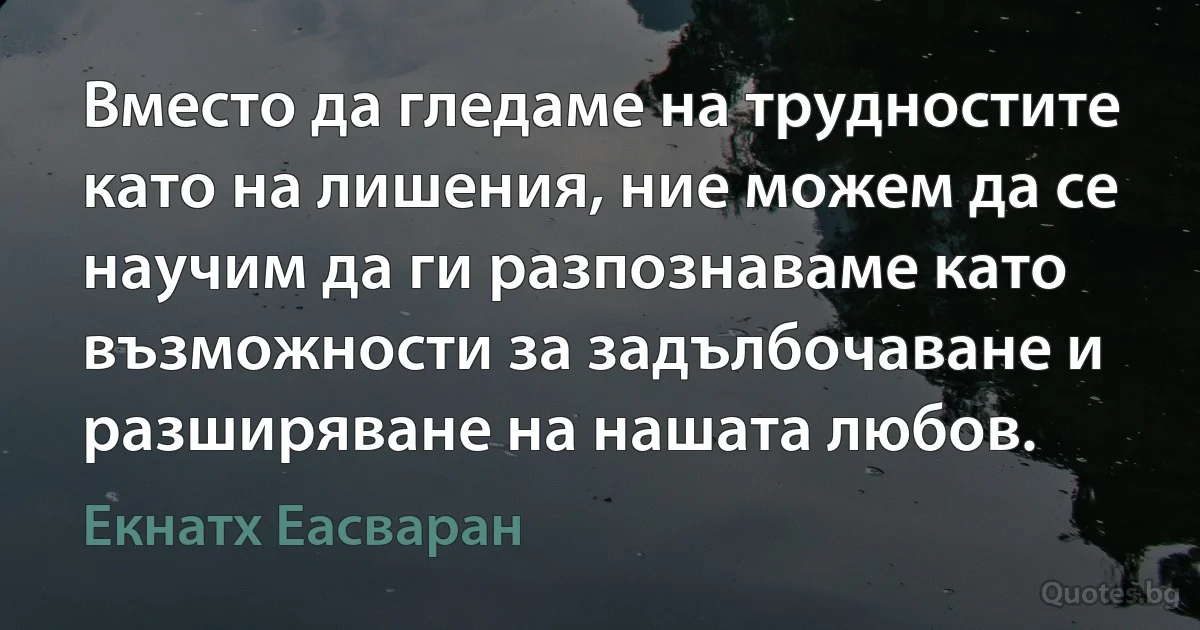 Вместо да гледаме на трудностите като на лишения, ние можем да се научим да ги разпознаваме като възможности за задълбочаване и разширяване на нашата любов. (Екнатх Еасваран)