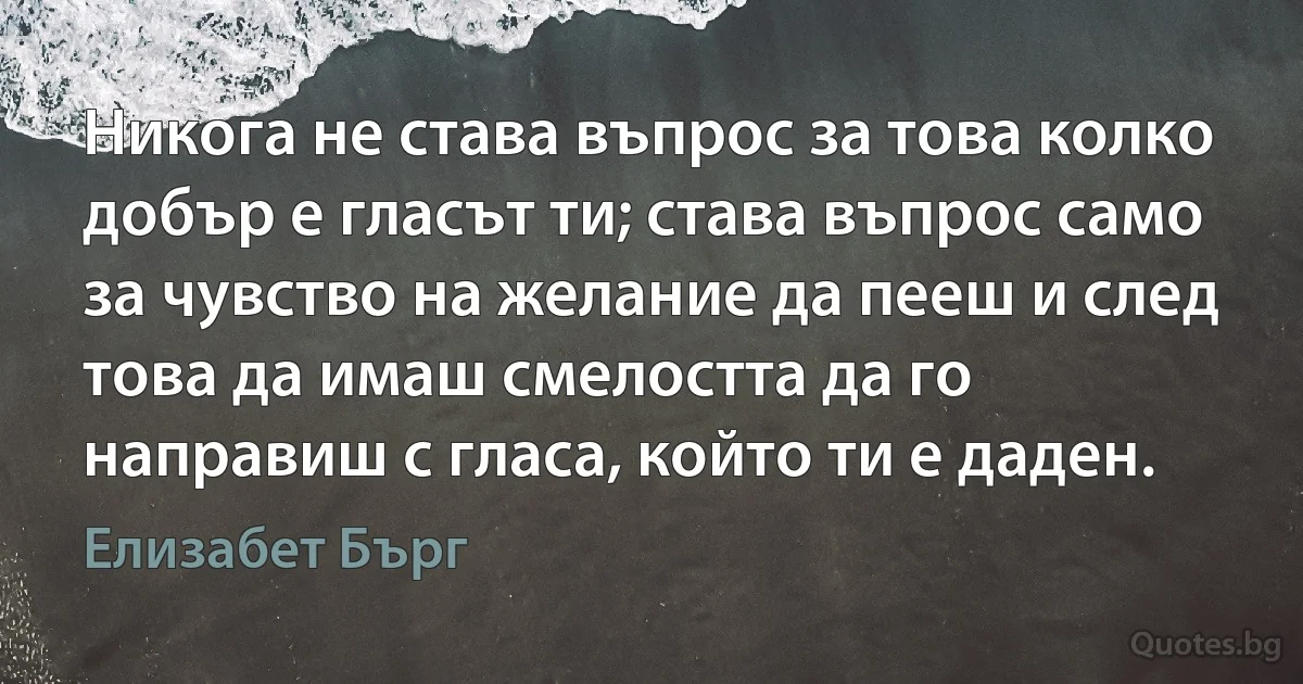 Никога не става въпрос за това колко добър е гласът ти; става въпрос само за чувство на желание да пееш и след това да имаш смелостта да го направиш с гласа, който ти е даден. (Елизабет Бърг)