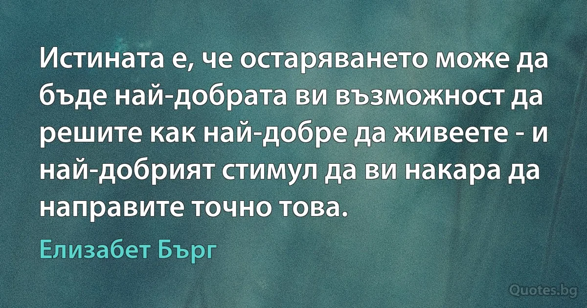 Истината е, че остаряването може да бъде най-добрата ви възможност да решите как най-добре да живеете - и най-добрият стимул да ви накара да направите точно това. (Елизабет Бърг)