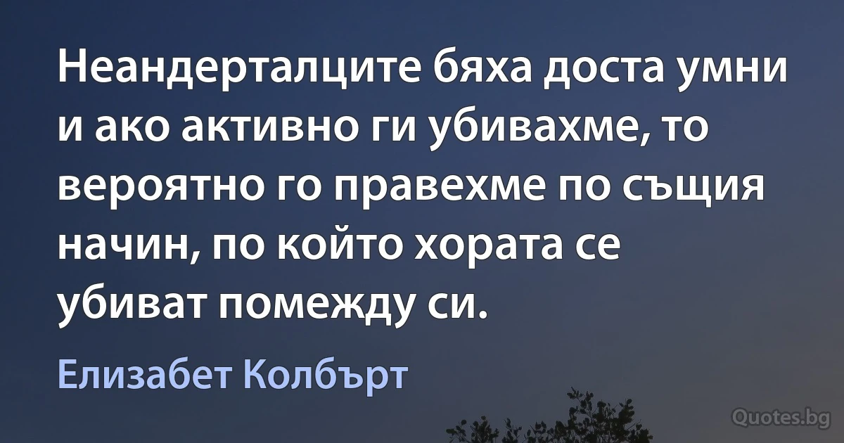 Неандерталците бяха доста умни и ако активно ги убивахме, то вероятно го правехме по същия начин, по който хората се убиват помежду си. (Елизабет Колбърт)