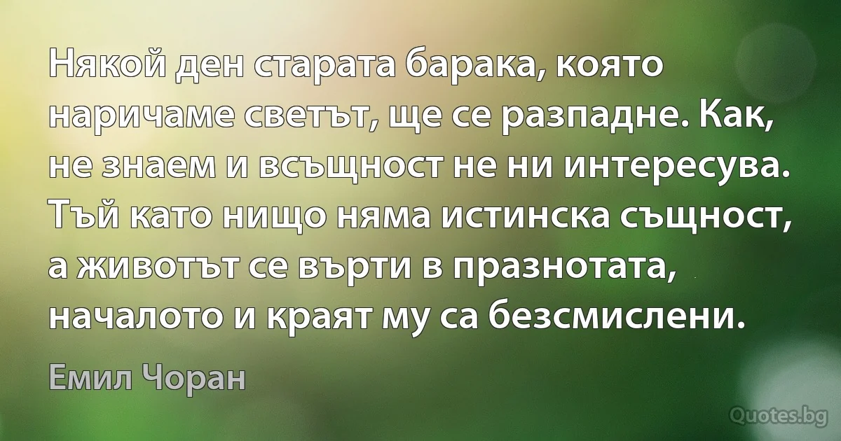 Някой ден старата барака, която наричаме светът, ще се разпадне. Как, не знаем и всъщност не ни интересува. Тъй като нищо няма истинска същност, а животът се върти в празнотата, началото и краят му са безсмислени. (Емил Чоран)