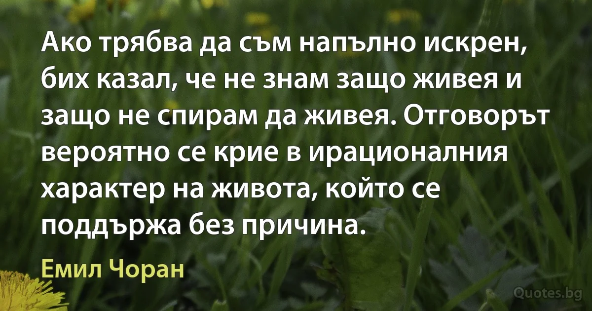 Ако трябва да съм напълно искрен, бих казал, че не знам защо живея и защо не спирам да живея. Отговорът вероятно се крие в ирационалния характер на живота, който се поддържа без причина. (Емил Чоран)