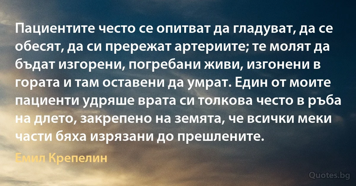 Пациентите често се опитват да гладуват, да се обесят, да си прережат артериите; те молят да бъдат изгорени, погребани живи, изгонени в гората и там оставени да умрат. Един от моите пациенти удряше врата си толкова често в ръба на длето, закрепено на земята, че всички меки части бяха изрязани до прешлените. (Емил Крепелин)