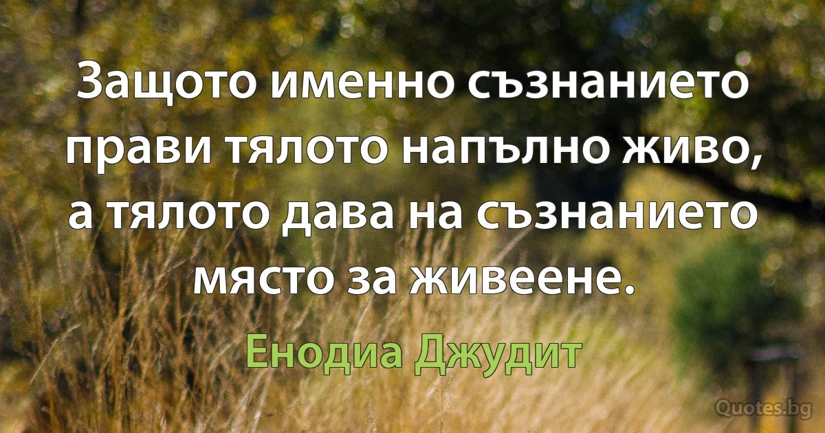 Защото именно съзнанието прави тялото напълно живо, а тялото дава на съзнанието място за живеене. (Енодиа Джудит)