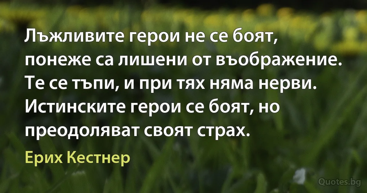 Лъжливите герои не се боят, понеже са лишени от въображение. Те се тъпи, и при тях няма нерви. Истинските герои се боят, но преодоляват своят страх. (Ерих Кестнер)