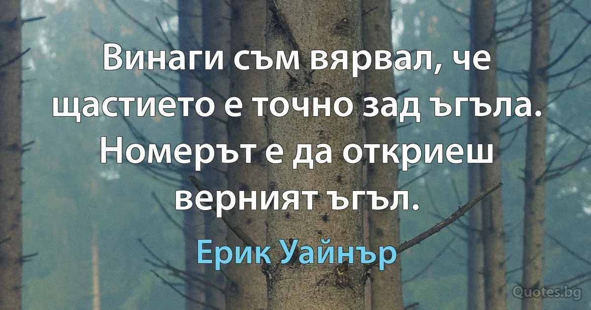 Винаги съм вярвал, че щастието е точно зад ъгъла. Номерът е да откриеш верният ъгъл. (Ерик Уайнър)