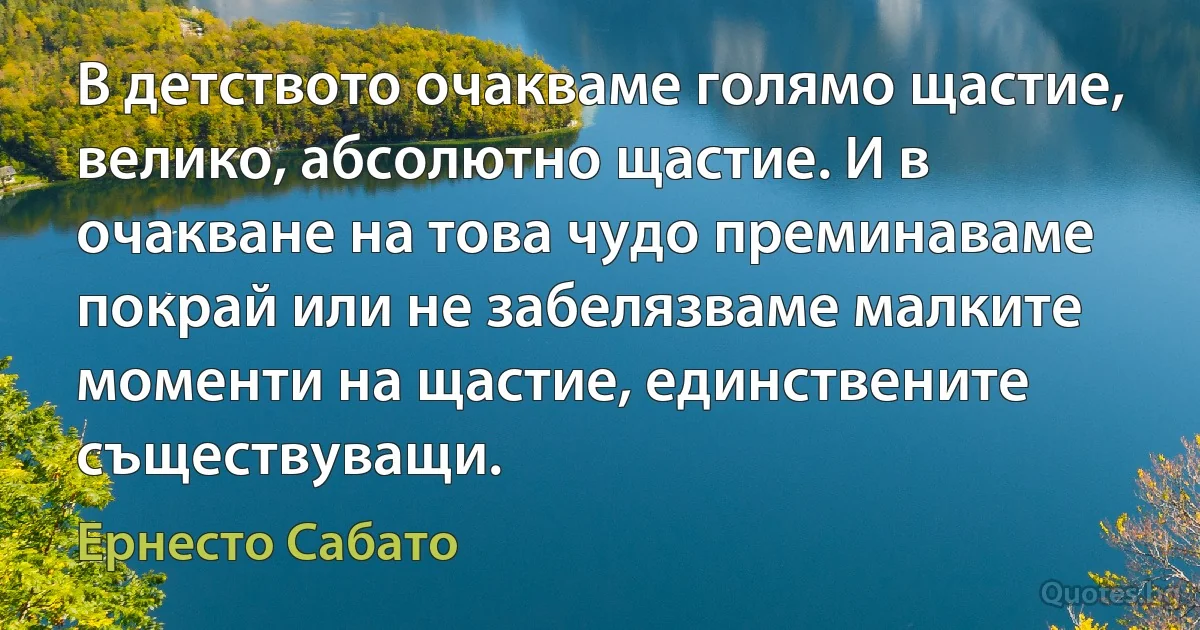 В детството очакваме голямо щастие, велико, абсолютно щастие. И в очакване на това чудо преминаваме покрай или не забелязваме малките моменти на щастие, единствените съществуващи. (Ернесто Сабато)