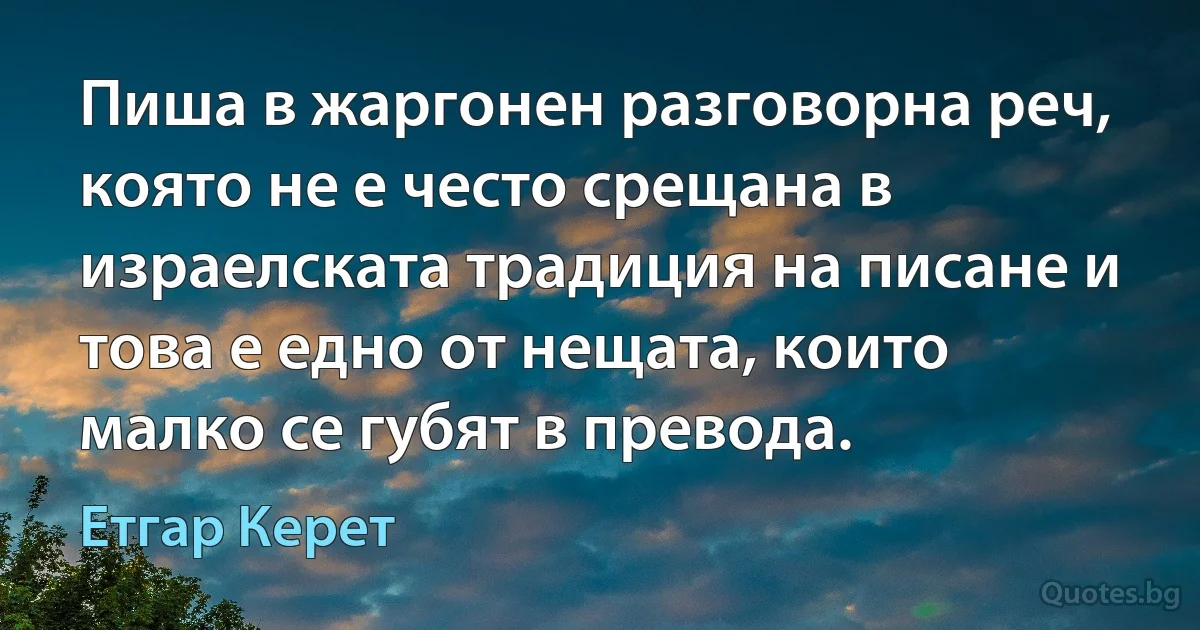 Пиша в жаргонен разговорна реч, която не е често срещана в израелската традиция на писане и това е едно от нещата, които малко се губят в превода. (Етгар Керет)