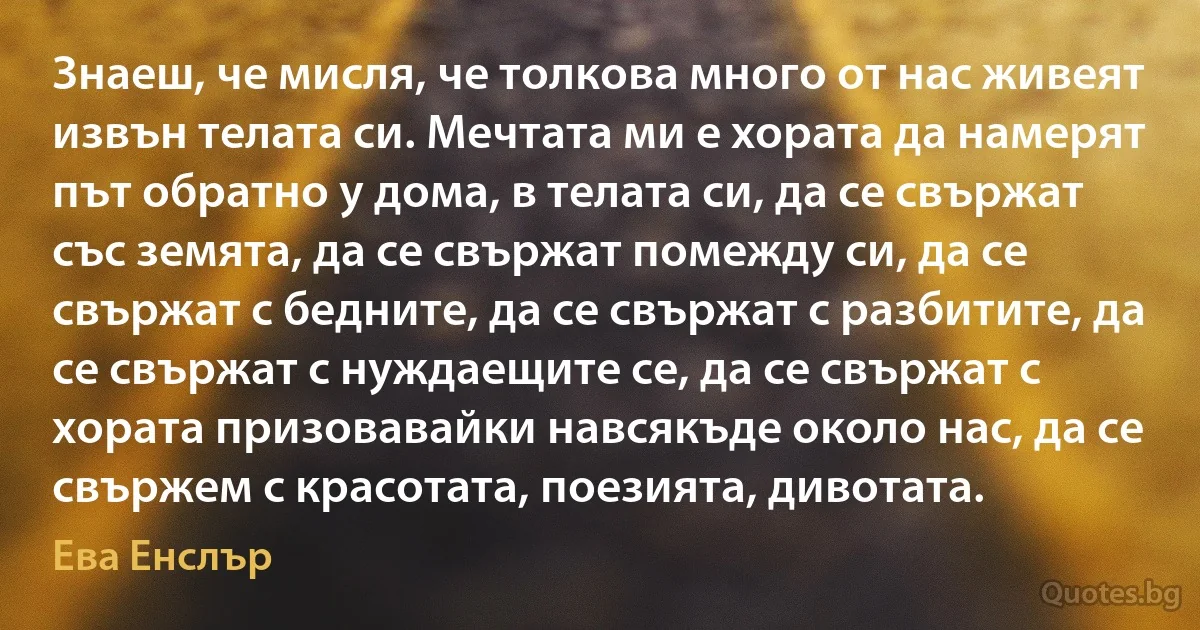 Знаеш, че мисля, че толкова много от нас живеят извън телата си. Мечтата ми е хората да намерят път обратно у дома, в телата си, да се свържат със земята, да се свържат помежду си, да се свържат с бедните, да се свържат с разбитите, да се свържат с нуждаещите се, да се свържат с хората призовавайки навсякъде около нас, да се свържем с красотата, поезията, дивотата. (Ева Енслър)