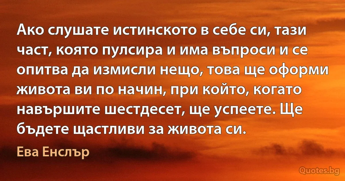 Ако слушате истинското в себе си, тази част, която пулсира и има въпроси и се опитва да измисли нещо, това ще оформи живота ви по начин, при който, когато навършите шестдесет, ще успеете. Ще бъдете щастливи за живота си. (Ева Енслър)