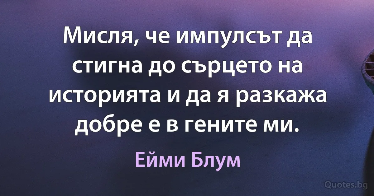 Мисля, че импулсът да стигна до сърцето на историята и да я разкажа добре е в гените ми. (Ейми Блум)