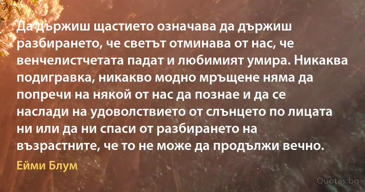 Да държиш щастието означава да държиш разбирането, че светът отминава от нас, че венчелистчетата падат и любимият умира. Никаква подигравка, никакво модно мръщене няма да попречи на някой от нас да познае и да се наслади на удоволствието от слънцето по лицата ни или да ни спаси от разбирането на възрастните, че то не може да продължи вечно. (Ейми Блум)