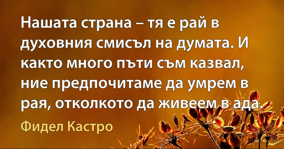 Нашата страна – тя е рай в духовния смисъл на думата. И както много пъти съм казвал, ние предпочитаме да умрем в рая, отколкото да живеем в ада. (Фидел Кастро)