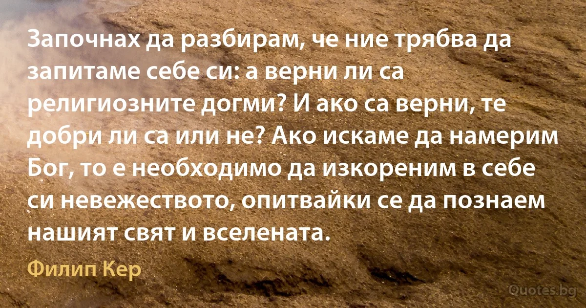 Започнах да разбирам, че ние трябва да запитаме себе си: а верни ли са религиозните догми? И ако са верни, те добри ли са или не? Ако искаме да намерим Бог, то е необходимо да изкореним в себе си невежеството, опитвайки се да познаем нашият свят и вселената. (Филип Кер)