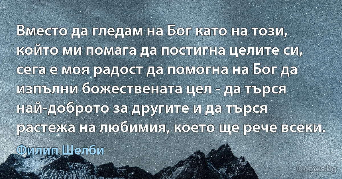 Вместо да гледам на Бог като на този, който ми помага да постигна целите си, сега е моя радост да помогна на Бог да изпълни божествената цел - да търся най-доброто за другите и да търся растежа на любимия, което ще рече всеки. (Филип Шелби)