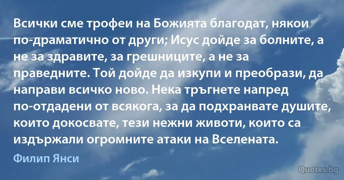 Всички сме трофеи на Божията благодат, някои по-драматично от други; Исус дойде за болните, а не за здравите, за грешниците, а не за праведните. Той дойде да изкупи и преобрази, да направи всичко ново. Нека тръгнете напред по-отдадени от всякога, за да подхранвате душите, които докосвате, тези нежни животи, които са издържали огромните атаки на Вселената. (Филип Янси)