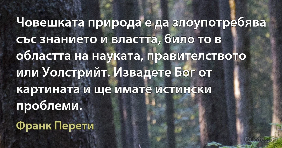 Човешката природа е да злоупотребява със знанието и властта, било то в областта на науката, правителството или Уолстрийт. Извадете Бог от картината и ще имате истински проблеми. (Франк Перети)