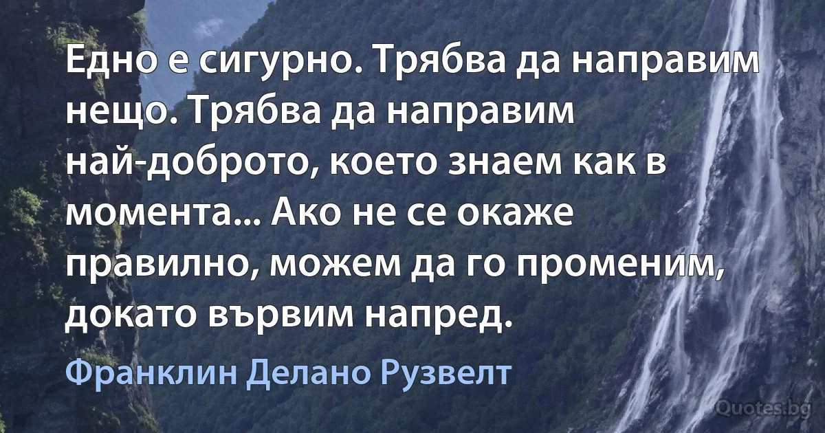 Едно е сигурно. Трябва да направим нещо. Трябва да направим най-доброто, което знаем как в момента... Ако не се окаже правилно, можем да го променим, докато вървим напред. (Франклин Делано Рузвелт)