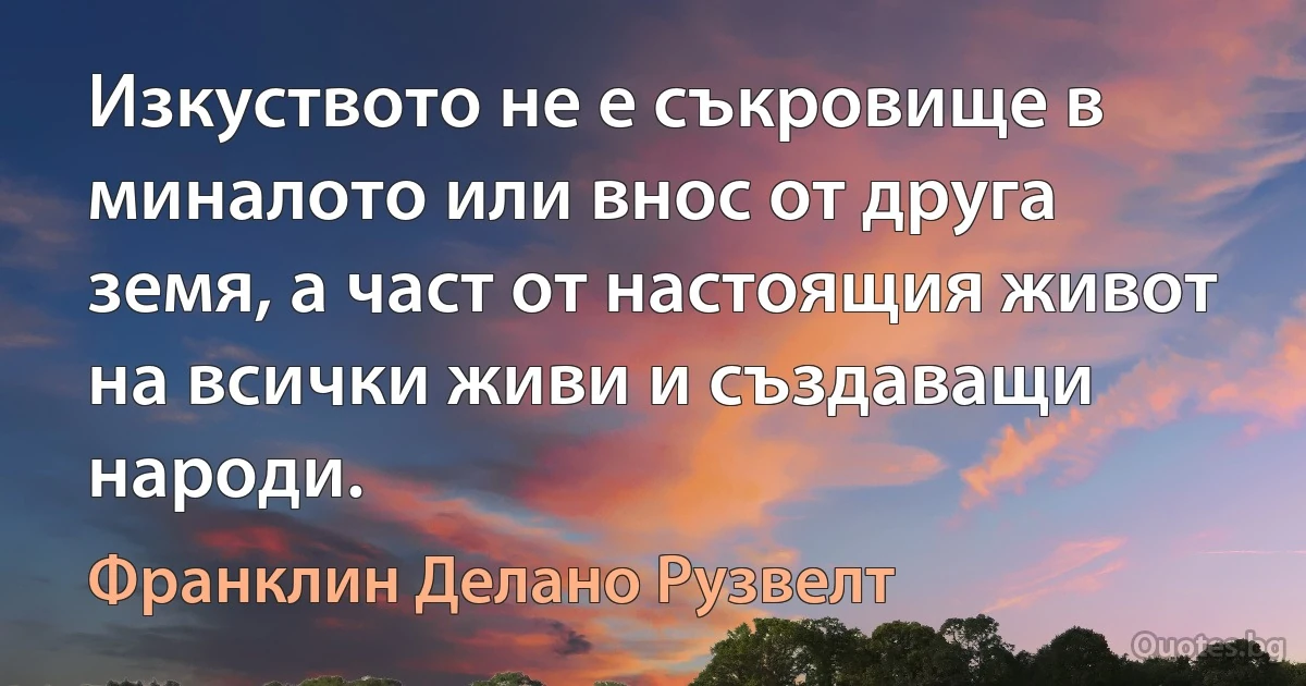 Изкуството не е съкровище в миналото или внос от друга земя, а част от настоящия живот на всички живи и създаващи народи. (Франклин Делано Рузвелт)