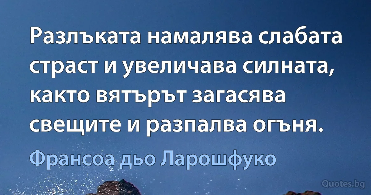 Разлъката намалява слабата страст и увеличава силната, както вятърът загасява свещите и разпалва огъня. (Франсоа дьо Ларошфуко)