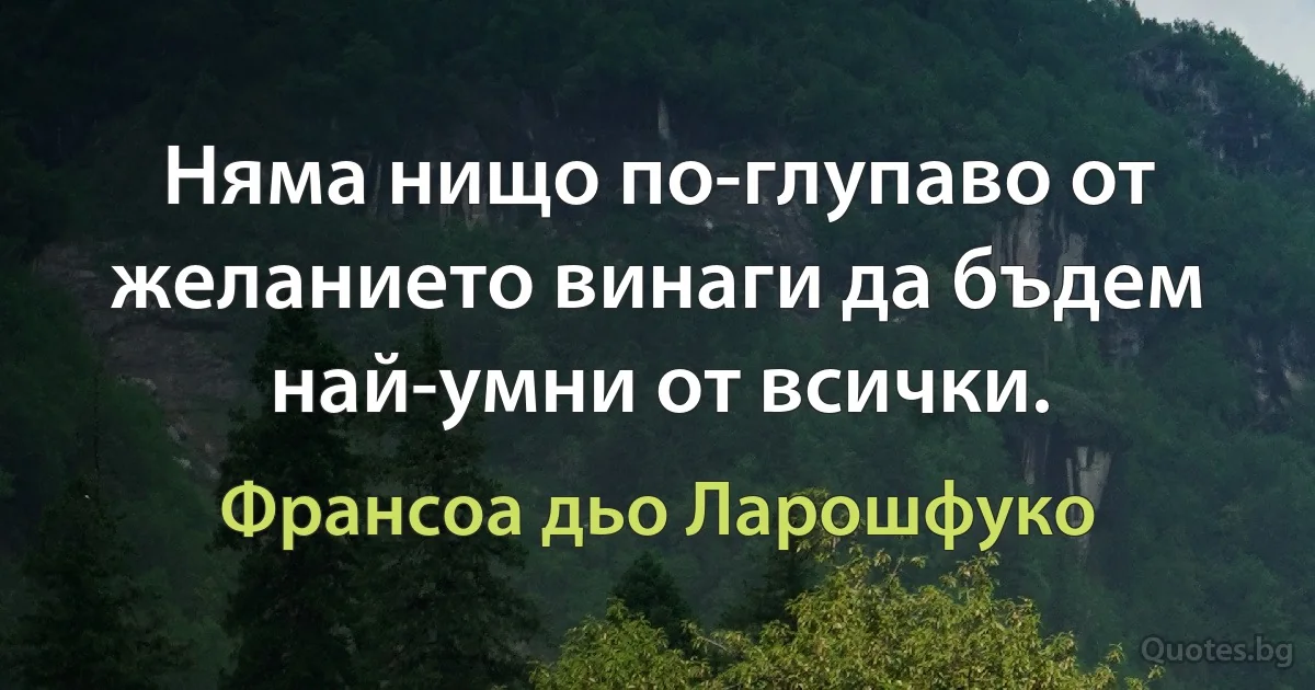 Няма нищо по-глупаво от желанието винаги да бъдем най-умни от всички. (Франсоа дьо Ларошфуко)