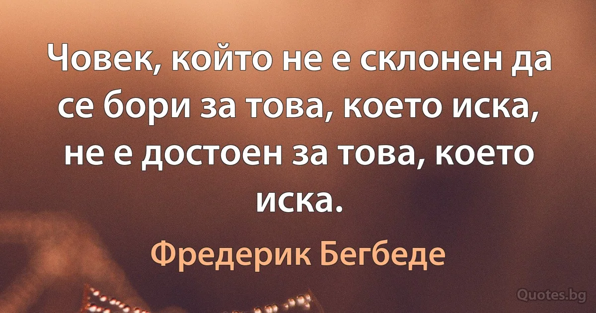 Човек, който не е склонен да се бори за това, което иска, не е достоен за това, което иска. (Фредерик Бегбеде)