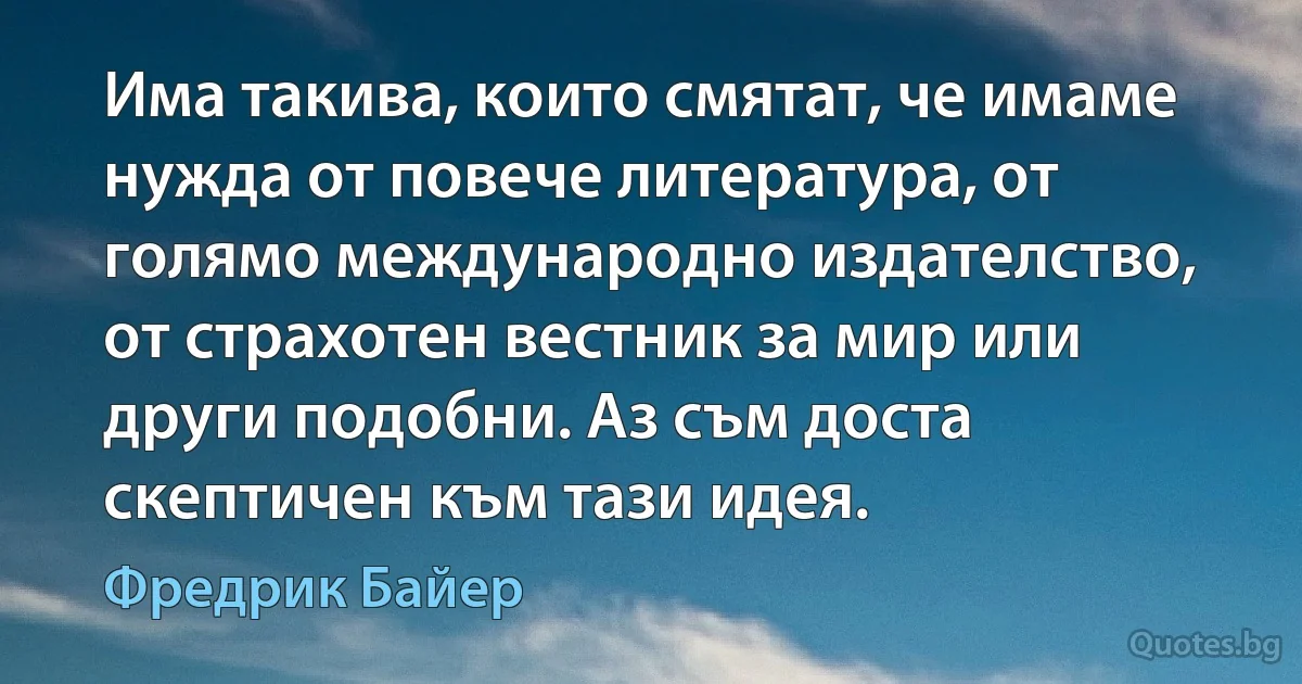 Има такива, които смятат, че имаме нужда от повече литература, от голямо международно издателство, от страхотен вестник за мир или други подобни. Аз съм доста скептичен към тази идея. (Фредрик Байер)