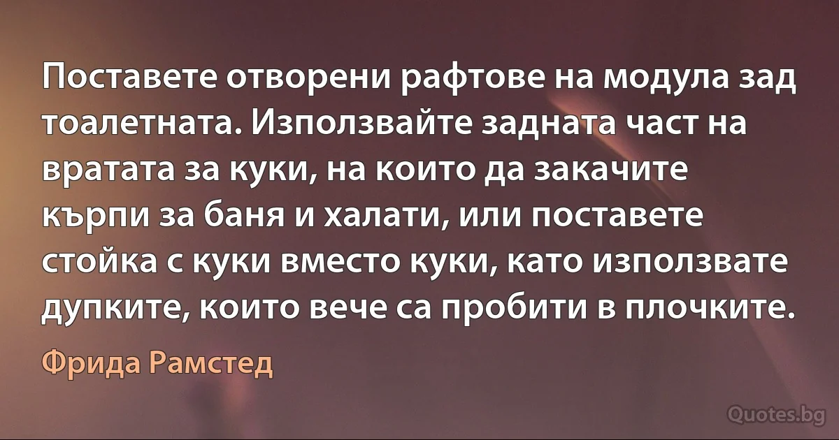 Поставете отворени рафтове на модула зад тоалетната. Използвайте задната част на вратата за куки, на които да закачите кърпи за баня и халати, или поставете стойка с куки вместо куки, като използвате дупките, които вече са пробити в плочките. (Фрида Рамстед)