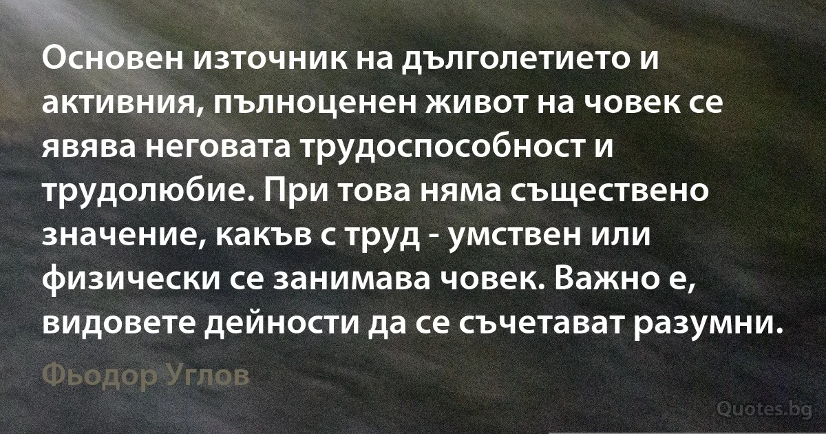 Основен източник на дълголетието и активния, пълноценен живот на човек се явява неговата трудоспособност и трудолюбие. При това няма съществено значение, какъв с труд - умствен или физически се занимава човек. Важно е, видовете дейности да се съчетават разумни. (Фьодор Углов)