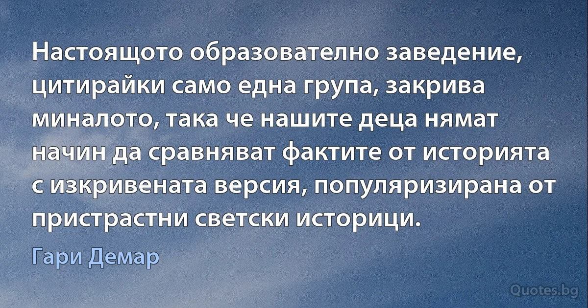 Настоящото образователно заведение, цитирайки само една група, закрива миналото, така че нашите деца нямат начин да сравняват фактите от историята с изкривената версия, популяризирана от пристрастни светски историци. (Гари Демар)