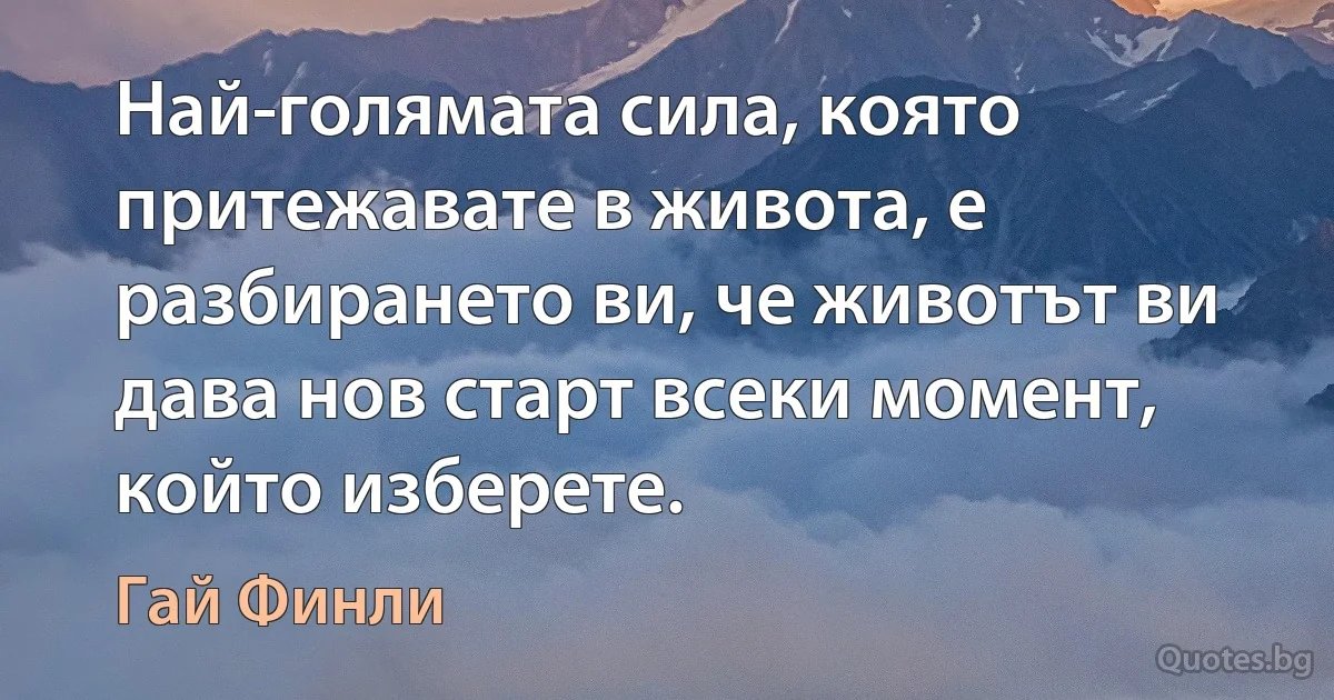 Най-голямата сила, която притежавате в живота, е разбирането ви, че животът ви дава нов старт всеки момент, който изберете. (Гай Финли)