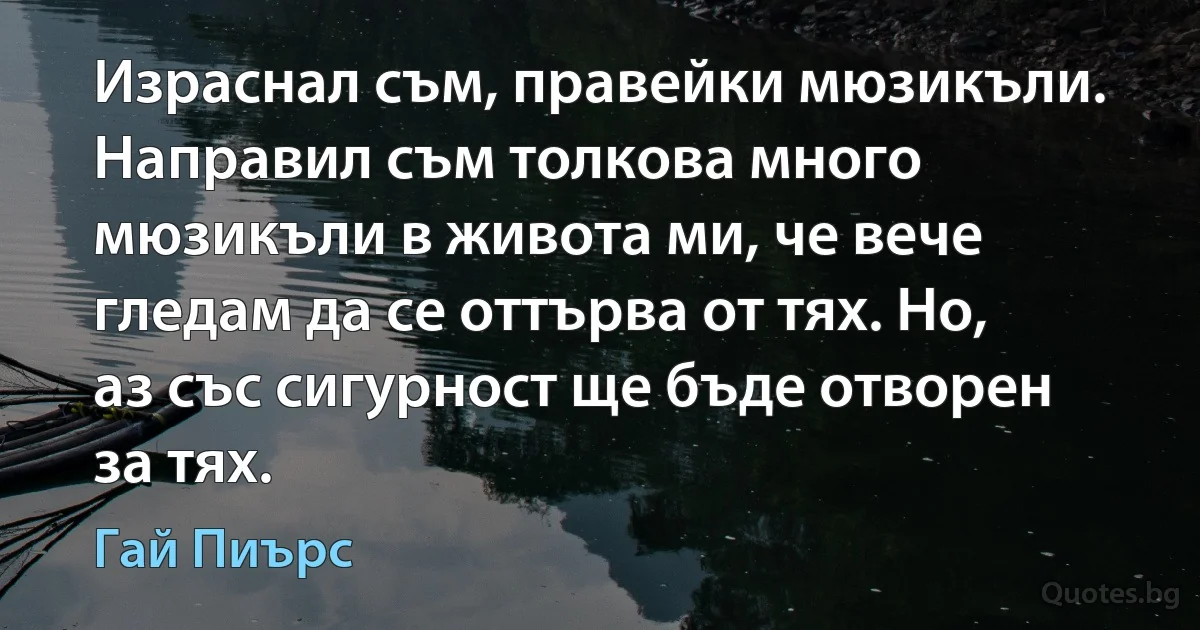 Израснал съм, правейки мюзикъли. Нaправил съм толкова много мюзикъли в живота ми, че вече гледам да се оттърва от тях. Но, аз със сигурност ще бъде отворен за тях. (Гай Пиърс)