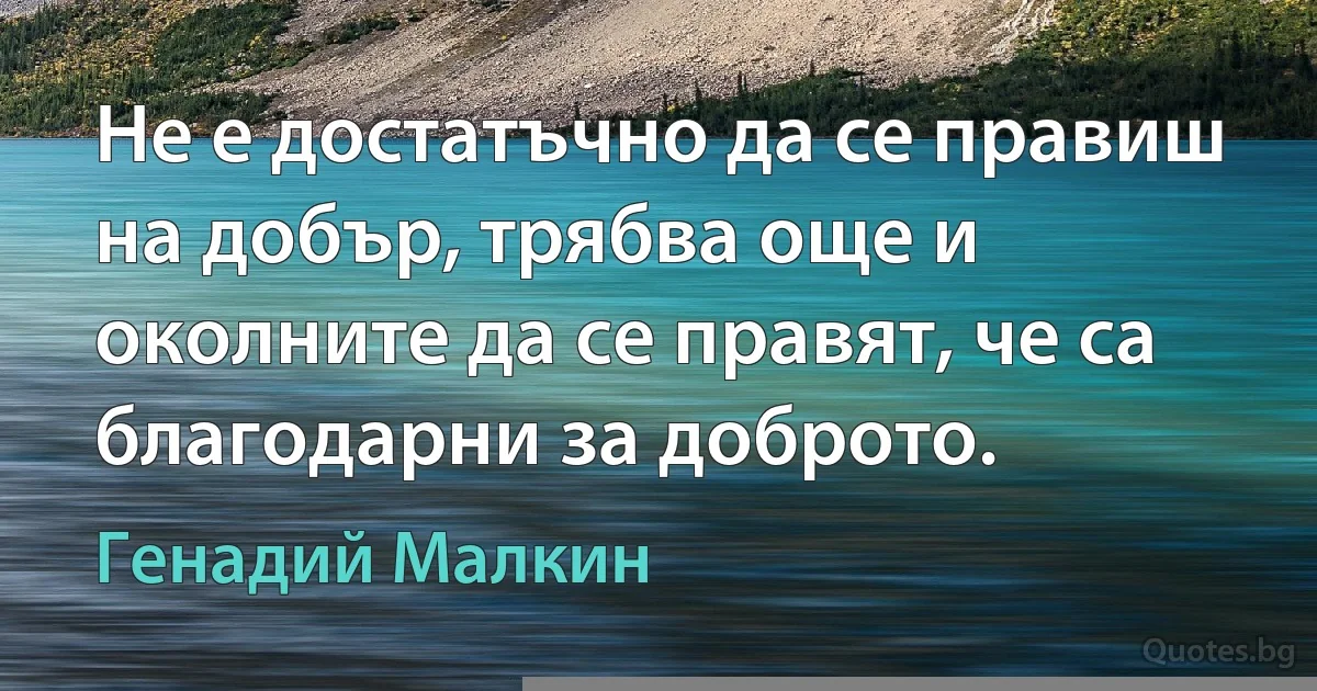 Не е достатъчно да се правиш на добър, трябва още и околните да се правят, че са благодарни за доброто. (Генадий Малкин)