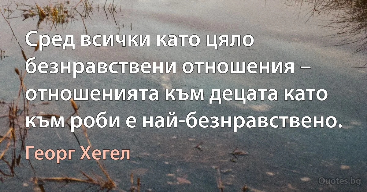 Сред всички като цяло безнравствени отношения – отношенията към децата като към роби е най-безнравствено. (Георг Хегел)