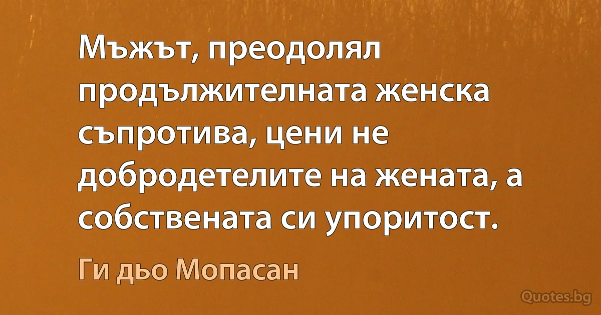 Мъжът, преодолял продължителната женска съпротива, цени не добродетелите на жената, а собствената си упоритост. (Ги дьо Мопасан)