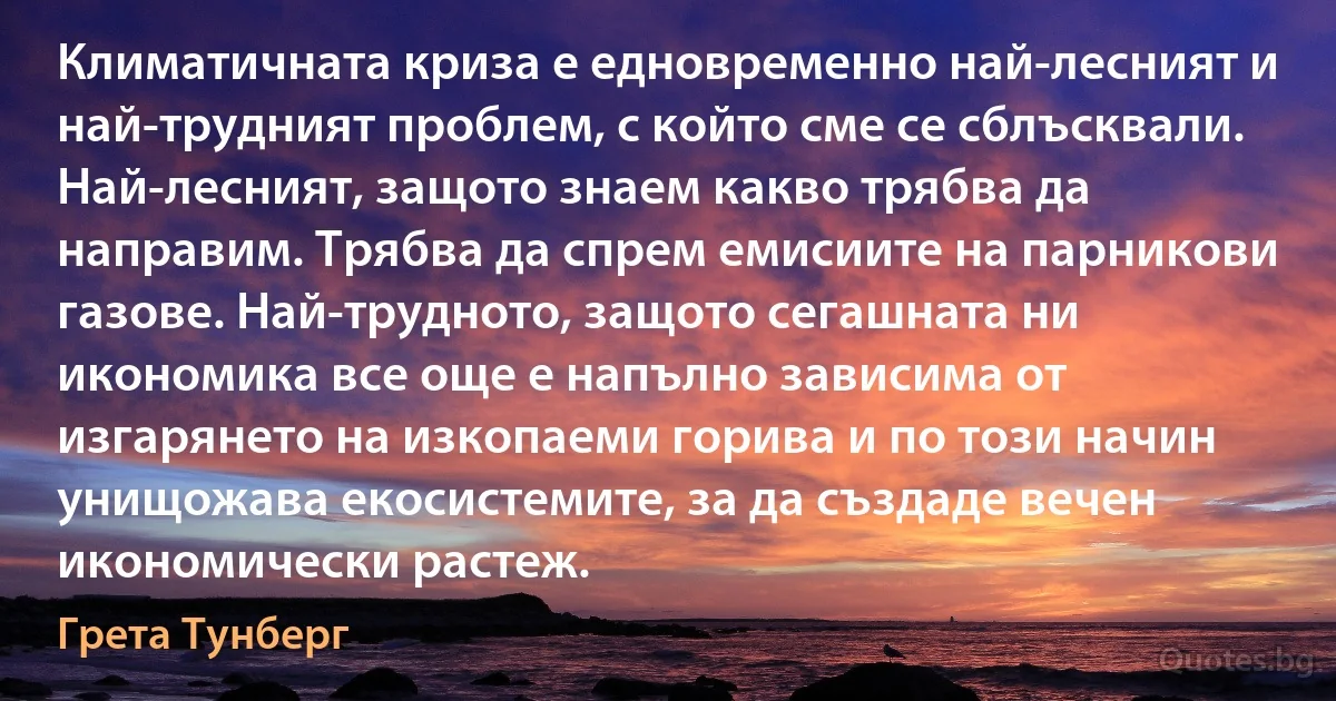 Климатичната криза е едновременно най-лесният и най-трудният проблем, с който сме се сблъсквали. Най-лесният, защото знаем какво трябва да направим. Трябва да спрем емисиите на парникови газове. Най-трудното, защото сегашната ни икономика все още е напълно зависима от изгарянето на изкопаеми горива и по този начин унищожава екосистемите, за да създаде вечен икономически растеж. (Грета Тунберг)