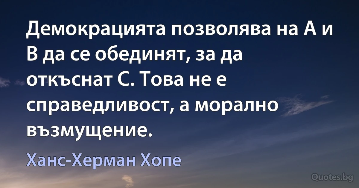 Демокрацията позволява на A и B да се обединят, за да откъснат C. Това не е справедливост, а морално възмущение. (Ханс-Херман Хопе)