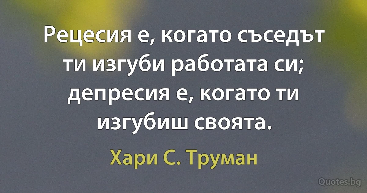 Рецесия е, когато съседът ти изгуби работата си; депресия е, когато ти изгубиш своята. (Хари С. Труман)