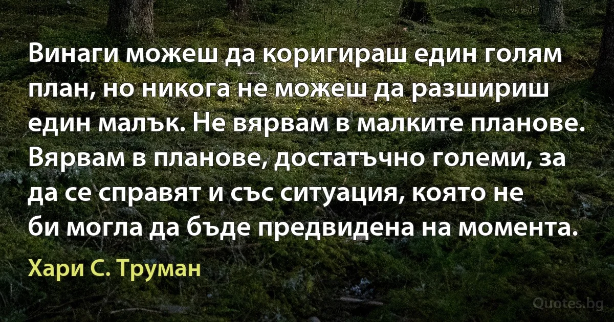 Винаги можеш да коригираш един голям план, но никога не можеш да разшириш един малък. Не вярвам в малките планове. Вярвам в планове, достатъчно големи, за да се справят и със ситуация, която не би могла да бъде предвидена на момента. (Хари С. Труман)