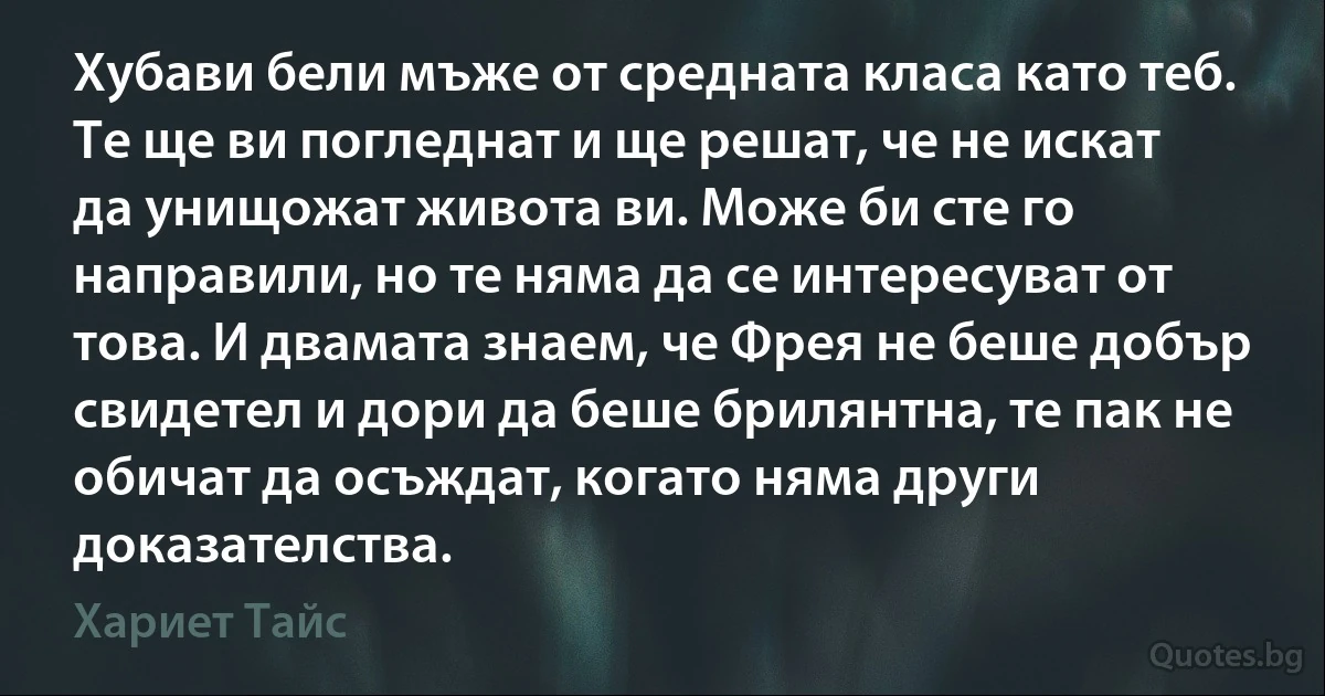 Хубави бели мъже от средната класа като теб. Те ще ви погледнат и ще решат, че не искат да унищожат живота ви. Може би сте го направили, но те няма да се интересуват от това. И двамата знаем, че Фрея не беше добър свидетел и дори да беше брилянтна, те пак не обичат да осъждат, когато няма други доказателства. (Хариет Тайс)