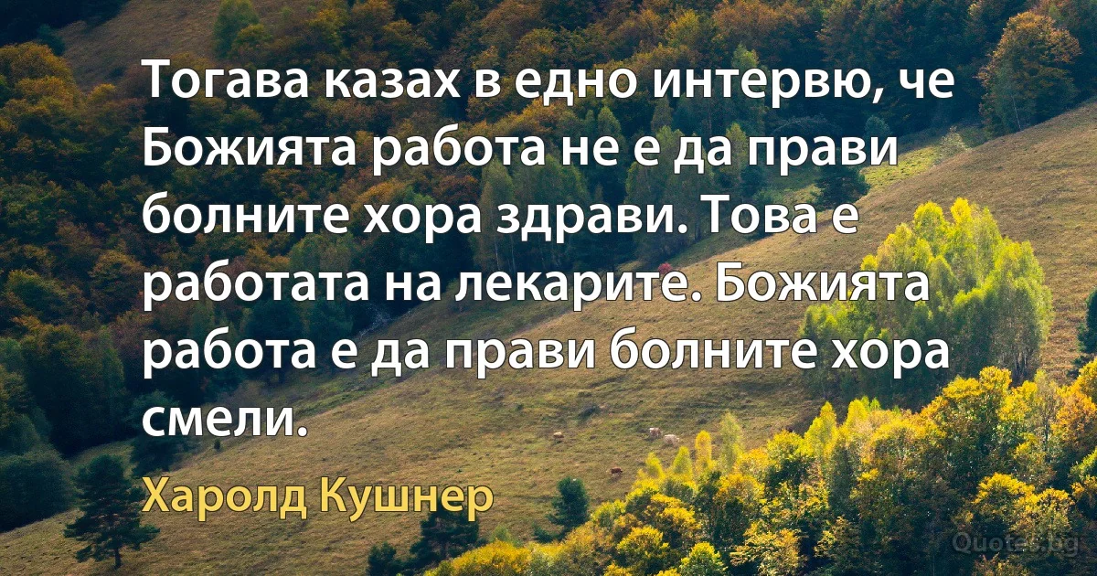 Тогава казах в едно интервю, че Божията работа не е да прави болните хора здрави. Това е работата на лекарите. Божията работа е да прави болните хора смели. (Харолд Кушнер)