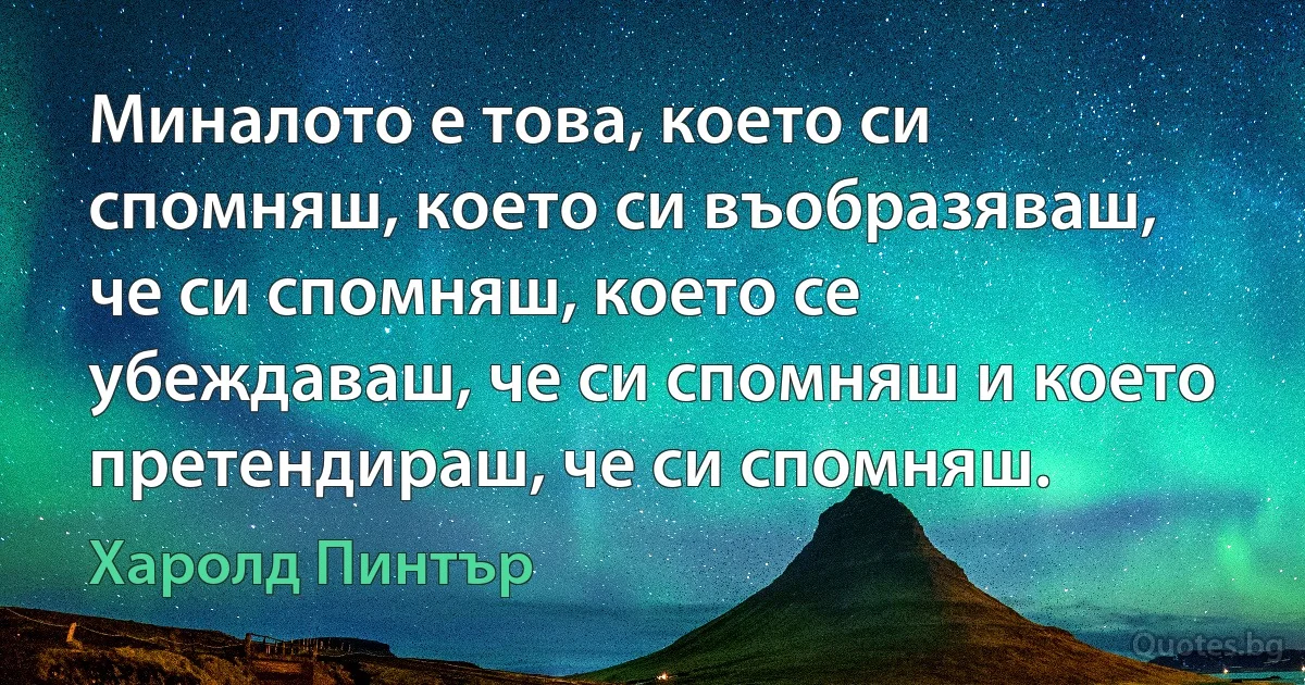 Миналото е това, което си спомняш, което си въобразяваш, че си спомняш, което се убеждаваш, че си спомняш и което претендираш, че си спомняш. (Харолд Пинтър)