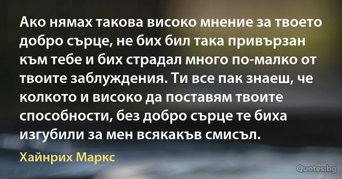 Ако нямах такова високо мнение за твоето добро сърце, не бих бил така привързан към тебе и бих страдал много по-малко от твоите заблуждения. Ти все пак знаеш, че колкото и високо да поставям твоите способности, без добро сърце те биха изгубили за мен всякакъв смисъл. (Хайнрих Маркс)