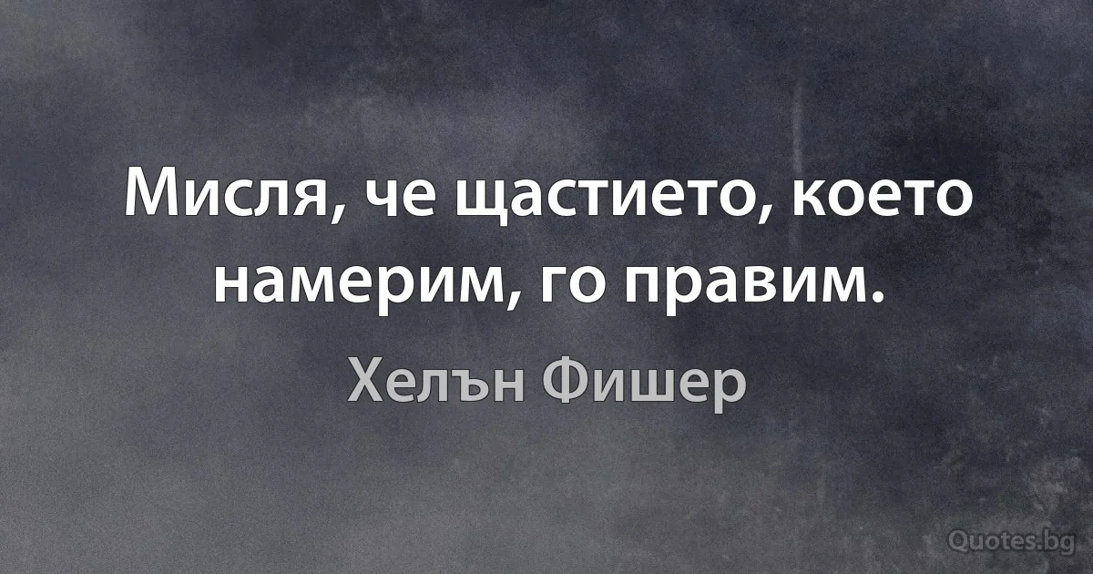 Мисля, че щастието, което намерим, го правим. (Хелън Фишер)