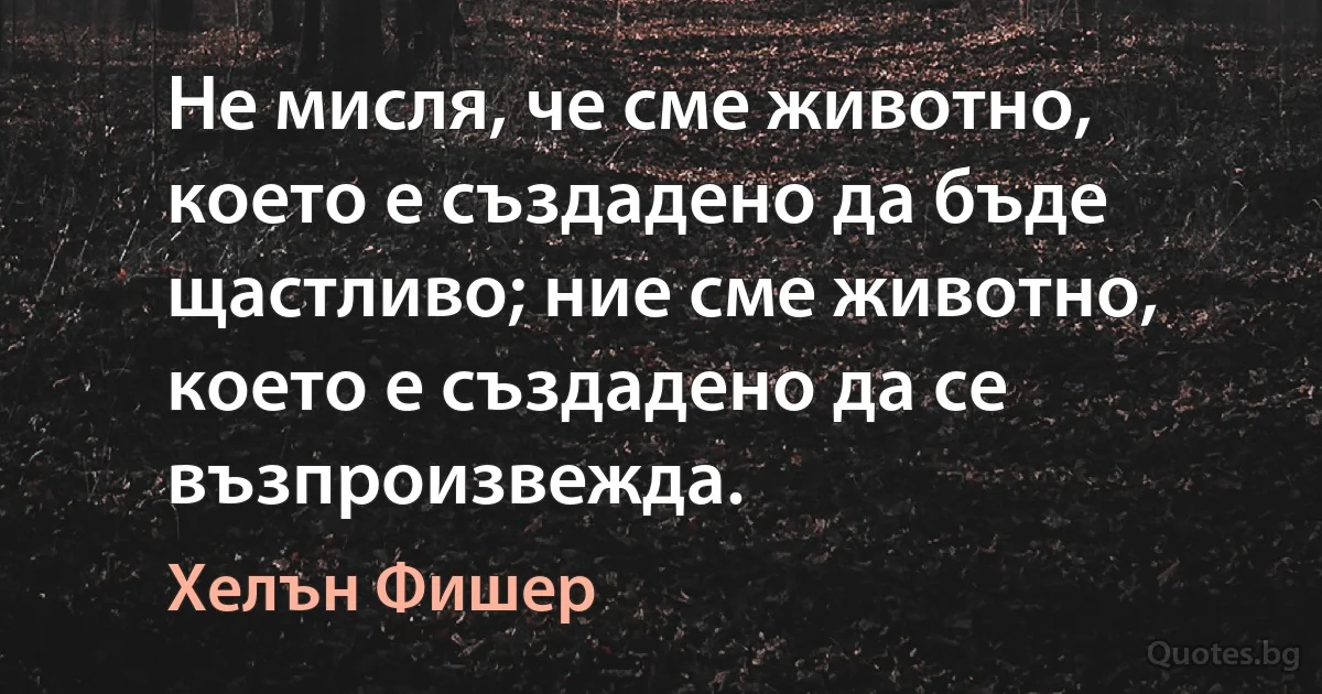 Не мисля, че сме животно, което е създадено да бъде щастливо; ние сме животно, което е създадено да се възпроизвежда. (Хелън Фишер)