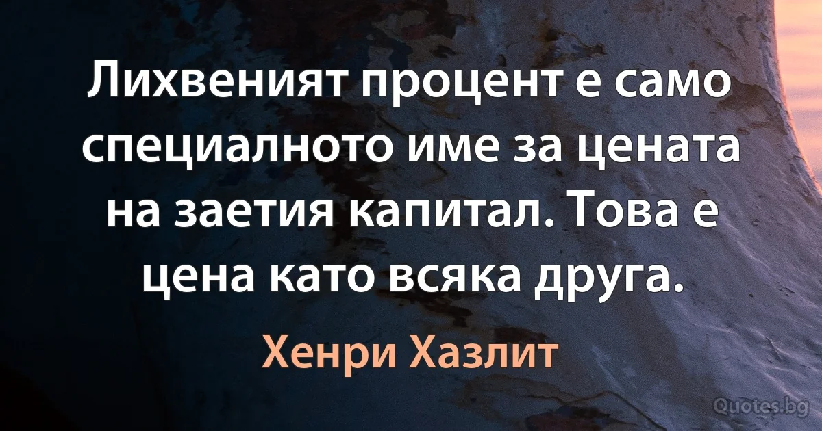 Лихвеният процент е само специалното име за цената на заетия капитал. Това е цена като всяка друга. (Хенри Хазлит)